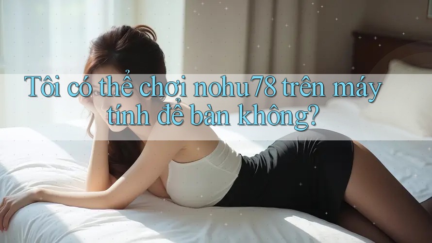 Tôi có thể chơi nohu78 trên máy tính để bàn không?