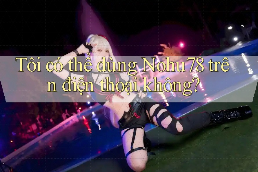 Tôi có thể dùng nohu78 trên điện thoại không?