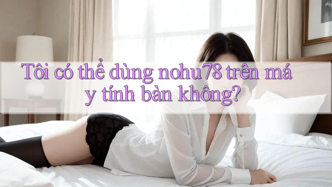 Tôi có thể dùng nohu78 trên máy tính bàn không?