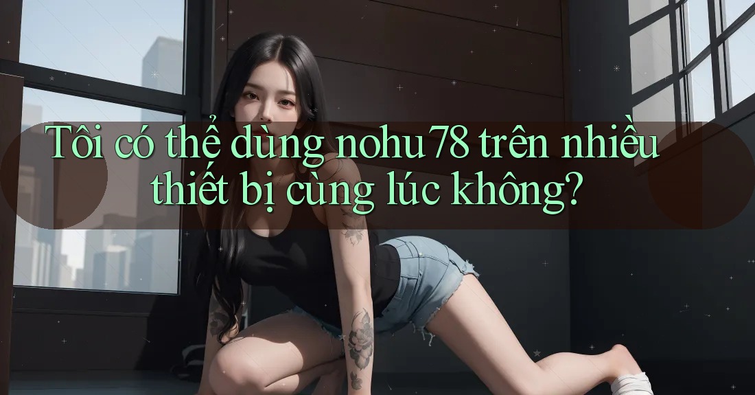 Tôi có thể dùng nohu78 trên nhiều thiết bị cùng lúc không? Tôi có thể dùng nohu78 trên nhiều thiết bị cùng lúc không?