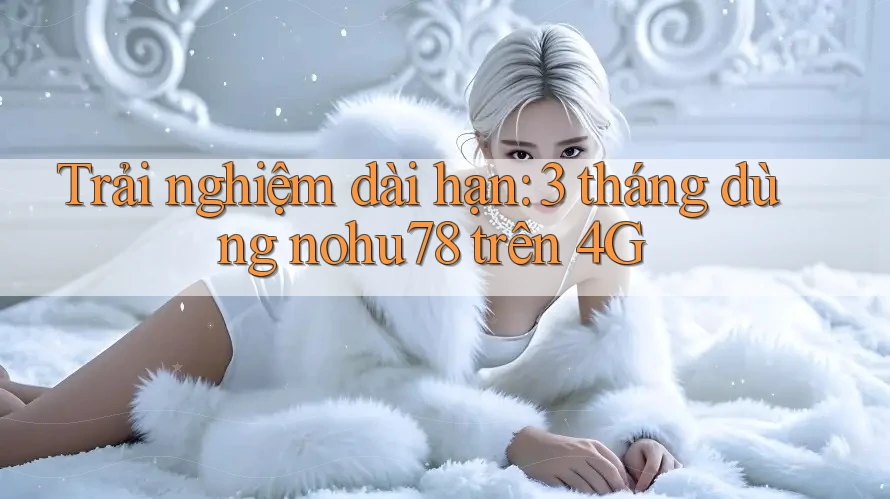 Trải nghiệm dài hạn: 3 tháng dùng nohu78 trên 4G
