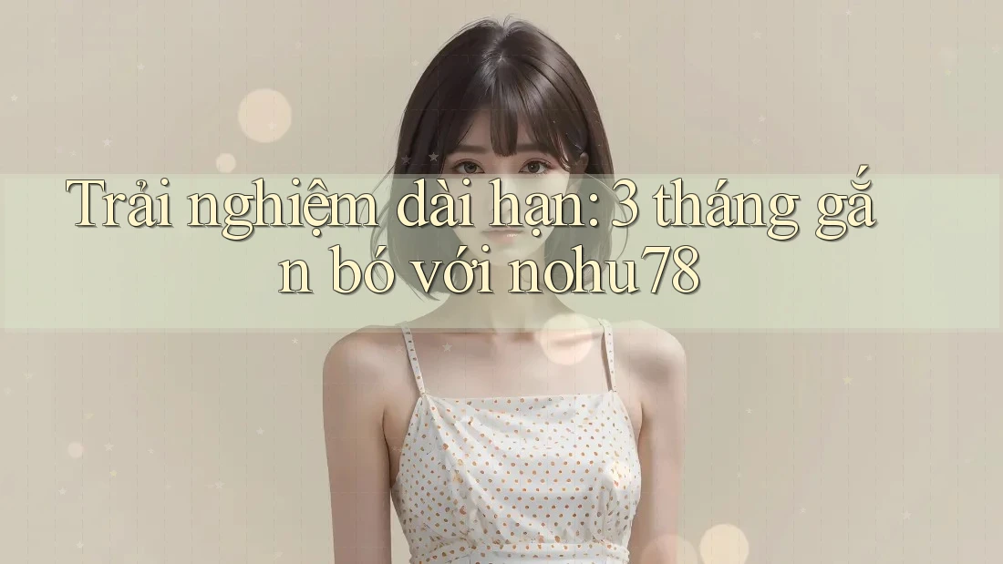 Trải nghiệm dài hạn: 3 tháng gắn bó với nohu78