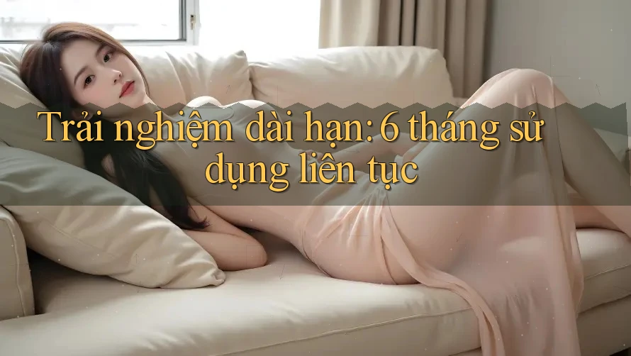 Trải nghiệm dài hạn: 6 tháng sử dụng liên tục