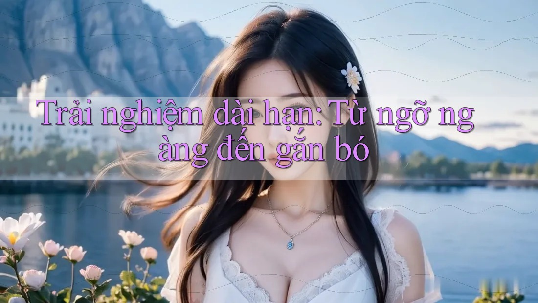 Trải nghiệm dài hạn: Từ ngỡ ngàng đến gắn bó