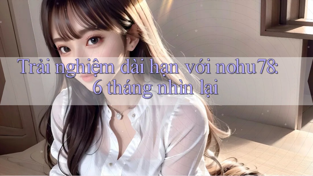 Trải nghiệm dài hạn với nohu78: 6 tháng nhìn lại
