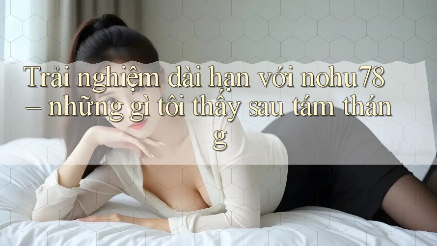 Trải nghiệm dài hạn với nohu78 – những gì tôi thấy sau tám tháng