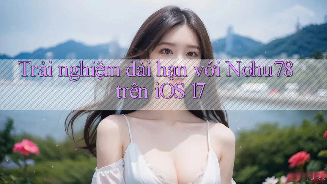 Trải nghiệm dài hạn với Nohu78 trên iOS 17