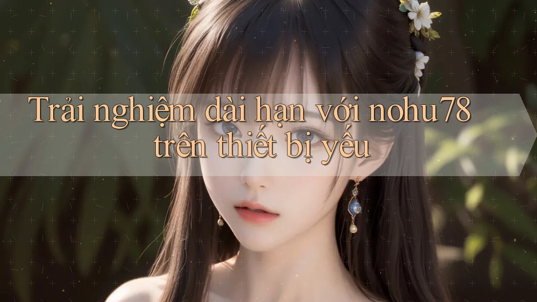 Trải nghiệm dài hạn với nohu78 trên thiết bị yếu