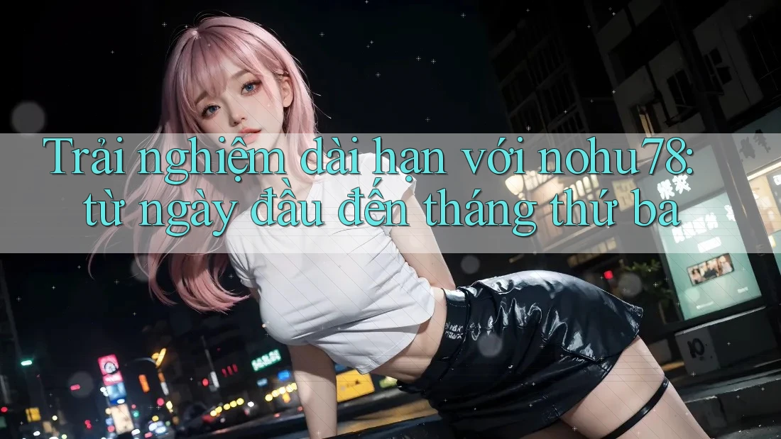 Trải nghiệm dài hạn với nohu78: từ ngày đầu đến tháng thứ ba