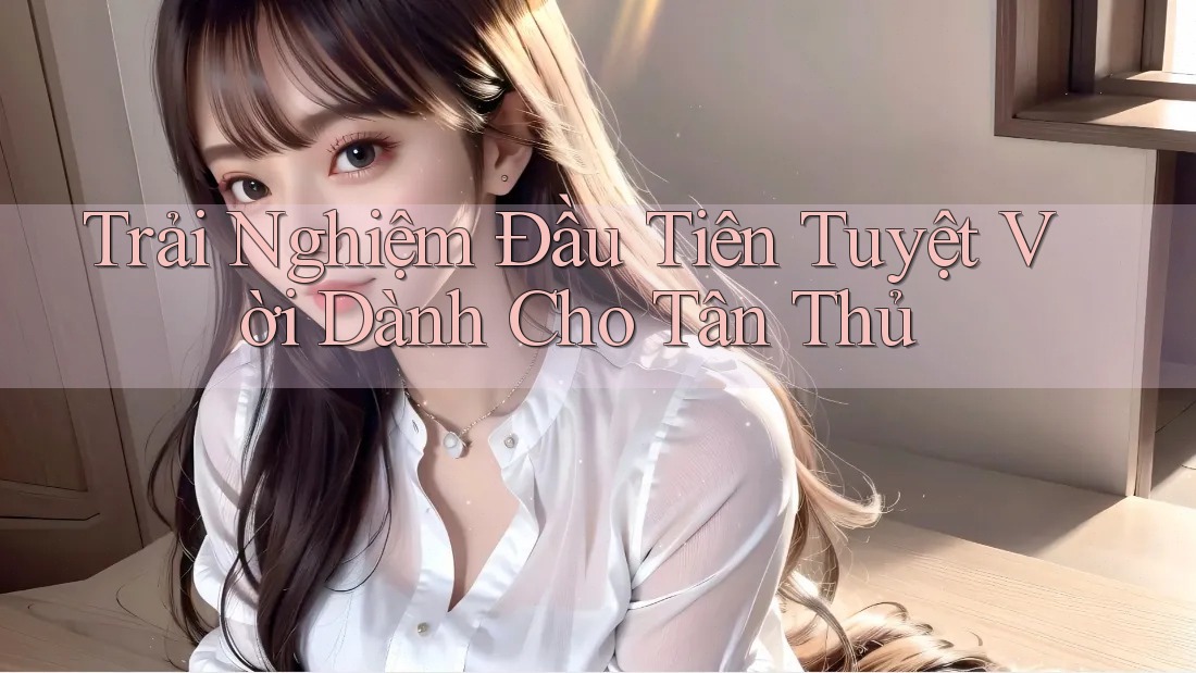 Trải Nghiệm Đầu Tiên Tuyệt Vời Dành Cho Tân Thủ