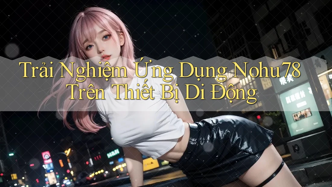 Trải Nghiệm Ứng Dụng Nohu78 Trên Thiết Bị Di Động