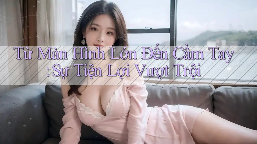Từ Màn Hình Lớn Đến Cầm Tay: Sự Tiện Lợi Vượt Trội