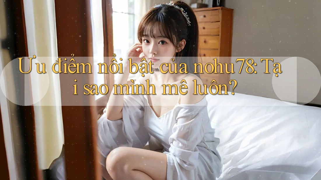 Ưu điểm nổi bật của nohu78: Tại sao mình mê luôn?