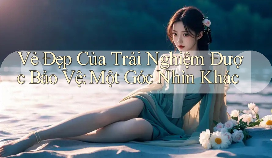 Vẻ Đẹp Của Trải Nghiệm Được Bảo Vệ: Một Góc Nhìn Khác Vẻ Đẹp Của Trải Nghiệm Được Bảo Vệ: Một Góc Nhìn Khác