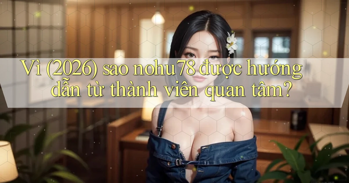 Vì (2026) sao nohu78 được hướng dẫn từ thành viên quan tâm