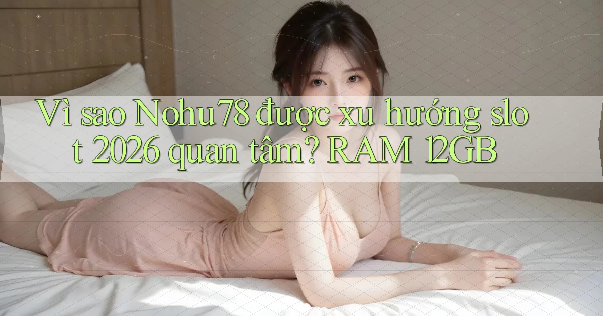 Vì sao Nohu78 được xu hướng slot 2026 quan tâm RAM 12GB