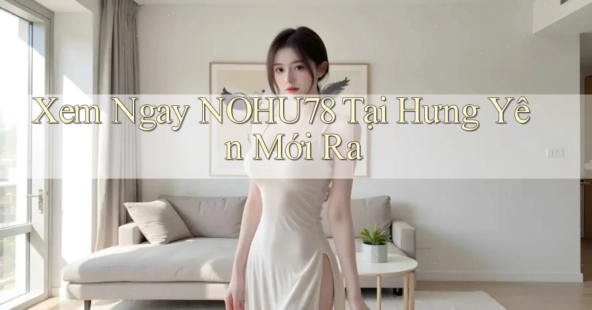 xem ngay nohu78 tại Hưng Yên mới ra