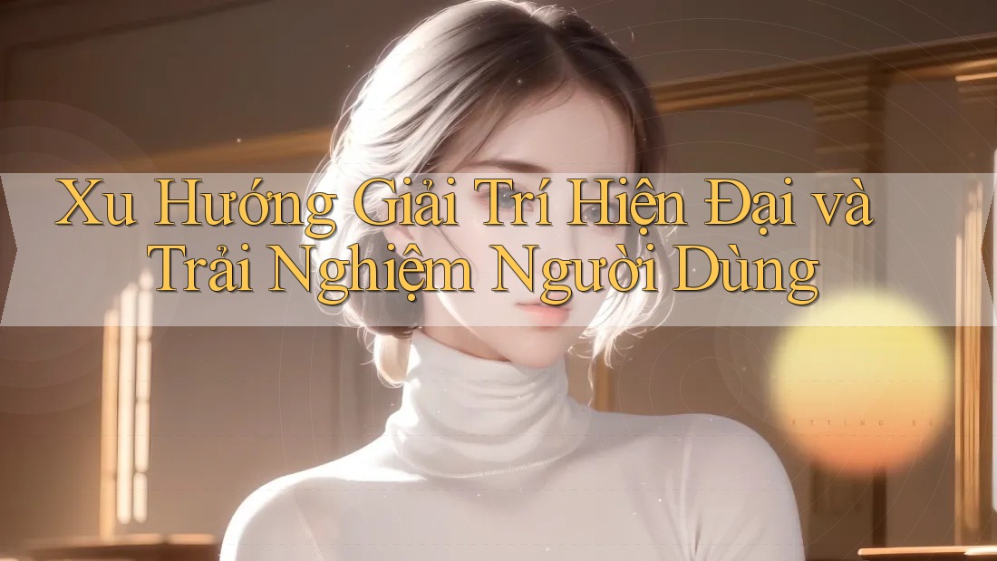 Xu Hướng Giải Trí Hiện Đại và Trải Nghiệm Người Dùng Xu Hướng Giải Trí Hiện Đại và Trải Nghiệm Người Dùng